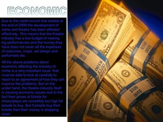 Due to the credit crunch that started at the end of 2009 the development of mime and theatre has been affected effectively. This means that the theatre industry has a low budget of making big performances and the money they have does not cover all the expenses of costumes, crops, set design and performers etc.  All the above problems about economic affecting the industry of mime is a very important issue  that must be able to look at carefully to reach to an agreement of how they can improve the problems. But on the under hand, the theatre industry itself is causing economic issues due to the fact their prices of tickets for shows/plays are incredibly too high for people to buy. But if people buy their tickets then their money is dropping down. 