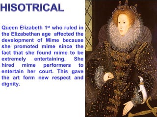 Queen Elizabeth 1 st  who ruled in the Elizabethan age  affected the development of Mime because she promoted mime since the fact that she found mime to be extremely entertaining. She hired mime performers to entertain her court. This gave the art form new respect and dignity. 
