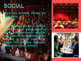 Social has definitely affected the art of mime. Reasons Mime has brought joy to families so therefore they invited people to come along and watch, which is very good for the industry of mime because as people invite other people they get more money as the audience keep coming.  