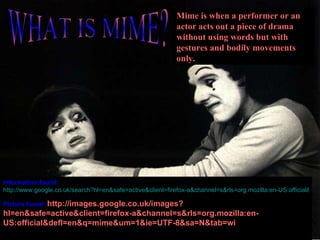 WHAT IS MIME? Information found:   http://www.google.co.uk/search?hl=en&safe=active&client=firefox-a&channel=s&rls=org.mozilla:en-US:official&defl=en&q=define:mime&ei=l-RFS9r3KqD80wTU1tTvAQ&sa=X&oi=glossary_definition&ct=title&ved=0CAkQkAE Picture found:   http://images.google.co.uk/images?hl=en&safe=active&client=firefox-a&channel=s&rls=org.mozilla:en-US:official&defl=en&q=mime&um=1&ie=UTF-8&sa=N&tab=wi Mime is when a performer or an actor acts out a piece of drama without using words but with gestures and bodily movements only. 