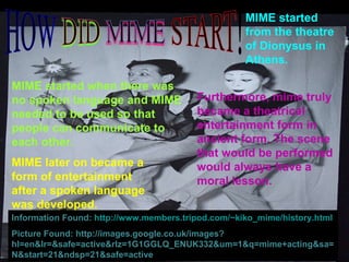 MIME started when there was no spoken language and MIME needed to be used so that people can communicate to each other. MIME started from the theatre of Dionysus in Athens.  MIME later on became a form of entertainment after a spoken language was developed. Furthermore, mime truly became a theatrical entertainment form in ancient form. The scene that would be performed would always have a moral lesson. Information Found:  http://www.members.tripod.com/~kiko_mime/history.html Picture Found: http://images.google.co.uk/images?hl=en&lr=&safe=active&rlz=1G1GGLQ_ENUK332&um=1&q=mime+acting&sa=N&start=21&ndsp=21&safe=active 