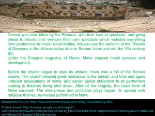 Greece was over taken by the Romans, with their love of spectacle, and going ahead to rebuild and renovate their own spectacle which included everything from pantomime to mock- naval battles. We can see the remains of the Theatre of Dionysus in the Athens today date to Roman times and not the fifth century BC.  Under the Emperor Augustus of Rome, Mime enjoyed much success and development.  Before the church began to relax its attitude, there was a fall of the Roman empire. The church showed great resistance to the bawdy, and time and again indecent associations of mime, and earlier period statement to all performers leading to theatres being shut down. After all the tragedy, the basic form of Mime survived. The anonymous and principles plays began  to appear with religious themes, numerous performed in Mime. Information Found:  http://www.members.tripod.com/~kiko_mime/history.html Picture found: http://images.google.co.uk/images?um=1&hl=en&lr=&safe=active&rlz=1G1GGLQ_ENUK332&tbs=isch:1&q=theatre+of+Dionysus+in+Athens&sa=N&start=21&ndsp=21&safe=active 