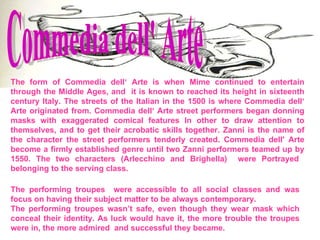 Commedia dell' Arte  The form of Commedia dell‘ Arte is when Mime continued to entertain through the Middle Ages, and  it is known to reached its height in sixteenth century Italy. The streets of the Italian in the 1500 is where Commedia dell‘ Arte originated from. Commedia dell‘ Arte street performers began donning masks with exaggerated comical features In other to draw attention to themselves, and to get their acrobatic skills together. Zanni is the name of the character the street performers tenderly created. Commedia dell' Arte become a firmly established genre until two Zanni performers teamed up by 1550. The two characters (Arlecchino and Brighella)  were Portrayed  belonging to the serving class. The performing troupes  were accessible to all social classes and was focus on having their subject matter to be always contemporary. The performing troupes wasn’t safe, even though they wear mask which conceal their identity. As luck would have it, the more trouble the troupes were in, the more admired  and successful they became. 