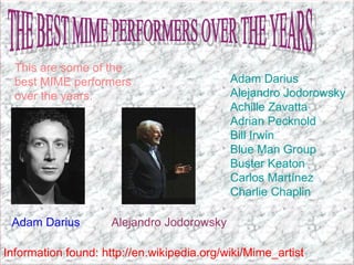 THE BEST MIME PERFORMERS OVER THE YEARS Adam Darius   Alejandro Jodorowsky   Achille Zavatta   Adrian Pecknold   Bill Irwin   Blue Man Group   Buster Keaton   Carlos Martínez   Charlie Chaplin   This are some of the best MIME performers over the years. Information found: http://en.wikipedia.org/wiki/Mime_artist Adam Darius Alejandro Jodorowsky 