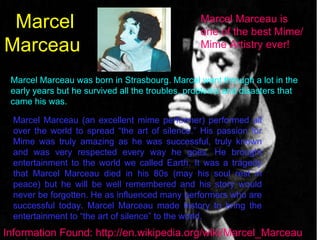 Marcel Marceau  Marcel Marceau is one of the best Mime/Mime Artistry ever!  Marcel Marceau was born in Strasbourg. Marcel went through a lot in the early years but he survived all the troubles, problems and disasters that came his was. Marcel Marceau (an excellent mime performer) performed all over the world to spread “the art of silence.” His passion for Mime was truly amazing as he was successful, truly known and was very respected every way he goes. He brought entertainment to the world we called Earth. It was a tragedy that Marcel Marceau died in his 80s (may his soul rest in peace) but he will be well remembered and his story would never be forgotten. He as influenced many performers who are successful today. Marcel Marceau made history to bring the entertainment to “the art of silence” to the world. Information Found: http://en.wikipedia.org/wiki/Marcel_Marceau 