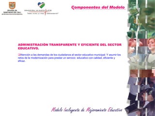 Componentes del Modelo   ADMINISTRACIÓN TRANSPARENTE Y EFICIENTE DEL SECTOR EDUCATIVO.  Atención a las demandas de los ciudadanos al sector educativo municipal. Y asumir los retos de la modernización para prestar un servicio  educativo con calidad, eficiente y eficaz.  