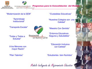 “ Aprendizaje Institucional” “ Todas y Todos a Estudiar” “ Plan Talentos” “ Modernización de la SEM” “ Nuestros Colegios son  una Calidad” “ Maestro Con Sentido” “ Entornos Educativos Seguros y Saludables” “ Educación Inclusiva con Calidad” Programas para la Consolidación  del Modelo   “ Estudiantes  bien Nutridos” “ Ciudadelas Educativas” “ Transporte Escolar” A los Menores con  mayor Razón” 