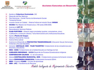 Acciones Concretas en Desarrollo Ajustes en  Cobertura Contratada - 245 Desarrollo del Plan Matricula Plan Nutricional – Comité Técnico de Alimentación Escolar  Transporte Escolar Inclusión Social con Calidad  - Sistema Índices de Inclusión Social - SIISAS SICIED:  Plan Maestro de Infraestructura. (160 sedes 2008-2009) Avances en  LEY 21 Racionalización Servicios Públicos. PLAN PUPITRES –  Dotación según prioridades (pupitres, computadores, otros)- Cualificación y constructo colectivo: Tanto Nivel Central como Instituciones Educativas Ajuste a  Planta de Cargos . Refuerzo Personal No misional. Avance Clima Laboral Avance en el Desarrollo de  PROYECTOS TRANSVERSALES   (Educación Sexual, Democracia, Ambiental y Escuela Saludable) Convenio:  UNIVALLE- SEM  -  PLAN TALENTOS . Fortalecimiento de las competencias para Docentes y Estudiantes. MEN - ICESI . Fortalecimiento de la Calidad Educativa e n Santiago de Cali. CABILDOS INDIGENAS   - NASSA  Desarrollo de Procesos Etnoeducativos Indígenas  CORPORACION CALIDAD   - G. de la Excelencia. Alianza  CONTRALORÍA MUNICIPAL- SEM  – Fortalecimiento procesos de formación Jóvenes Alianza  PERSONERIA MUNICIPAL  Fortalecimiento formación DDHH. MEN –  Programa  ICARO  – Círculos de Aprendizaje SEM – IPC –  Transferencia de Recursos 