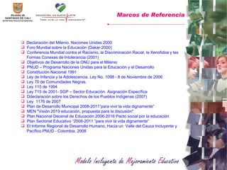 Declaración del Milenio. Naciones Unidas 2000 Foro Mundial sobre la Educación (Dakar-2000) Conferencia Mundial contra el Racismo, la Discriminación Racial, la Xenofobia y las Formas Conexas de Intolerancia (2001) Objetivos de Desarrollo de la ONU para el Milenio PNUD – Programa Naciones Unidas para la Educación y el Desarrollo Constitución Nacional 1991 Ley de Infancia y la Adolescencia. Ley No. 1098 - 8 de Noviembre de 2006 Ley 70 de Comunidades Negras. Ley 115 de 1994 Ley 715 de 2001- SGP – Sector Educación. Asignación Específica D declaración sobre los Derechos de los Pueblos Indígenas (2007) Ley  1176 de 2007 Plan de Desarrollo Municipal 2008-2011”para vivir la vida dignamente” MEN "Visión 2019 educación, propuesta para la discusión"  Plan Nacional Decenal de Educación 2006-2016 Pacto social por la educación Plan Sectorial Educativo “2008-2011 ”para vivir la vida dignamente” El Informe Regional de Desarrollo Humano, Hacia un  Valle del Cauca Incluyente y  Pacífico.PNUD - Colombia. 2008  Marcos de Referencia 