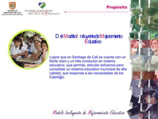 Del  M odelo  I ncluyente de  M ejoramiento  E ducativo   Lograr que en Santiago de Cali se cuente con un  Norte claro y un Hilo conductor en materia educativa, que permita, articular esfuerzos para consolidar un sistema educativo municipal de alta calidad, que responda a las necesidades de los Caleñ@s.  Propósito 