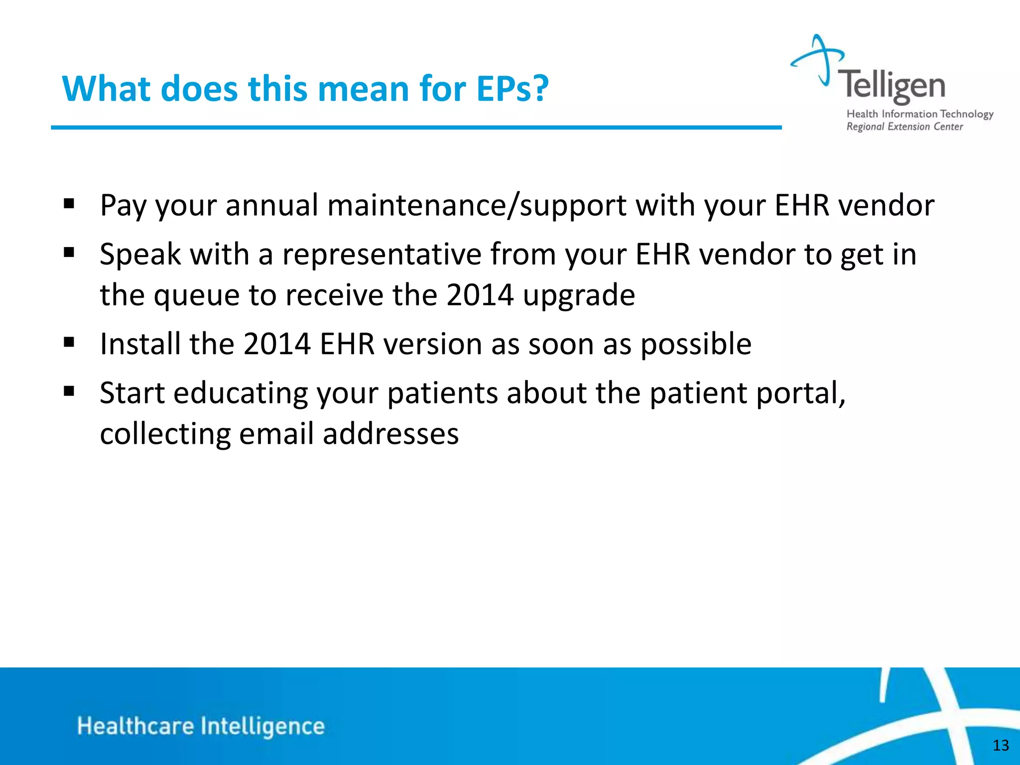 What does this mean for EPs?
 Pay your annual maintenance/support with your EHR vendor
 Speak with a representative from your EHR vendor to get in
the queue to receive the 2014 upgrade
 Install the 2014 EHR version as soon as possible
 Start educating your patients about the patient portal,
collecting email addresses

13

 
