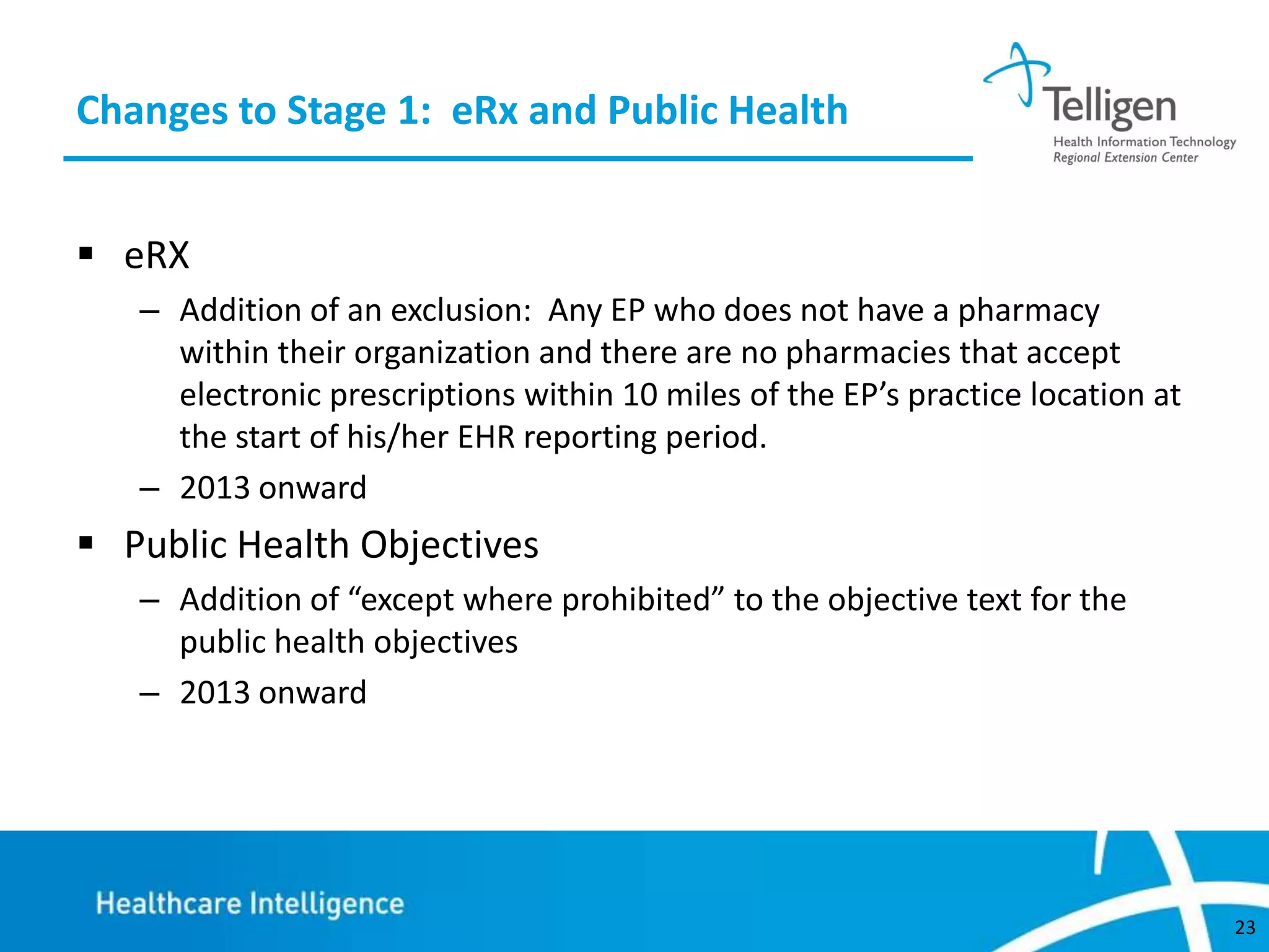 Changes to Stage 1: eRx and Public Health
 eRX
– Addition of an exclusion: Any EP who does not have a pharmacy
within their organization and there are no pharmacies that accept
electronic prescriptions within 10 miles of the EP’s practice location at
the start of his/her EHR reporting period.
– 2013 onward

 Public Health Objectives
– Addition of “except where prohibited” to the objective text for the
public health objectives
– 2013 onward

23

 