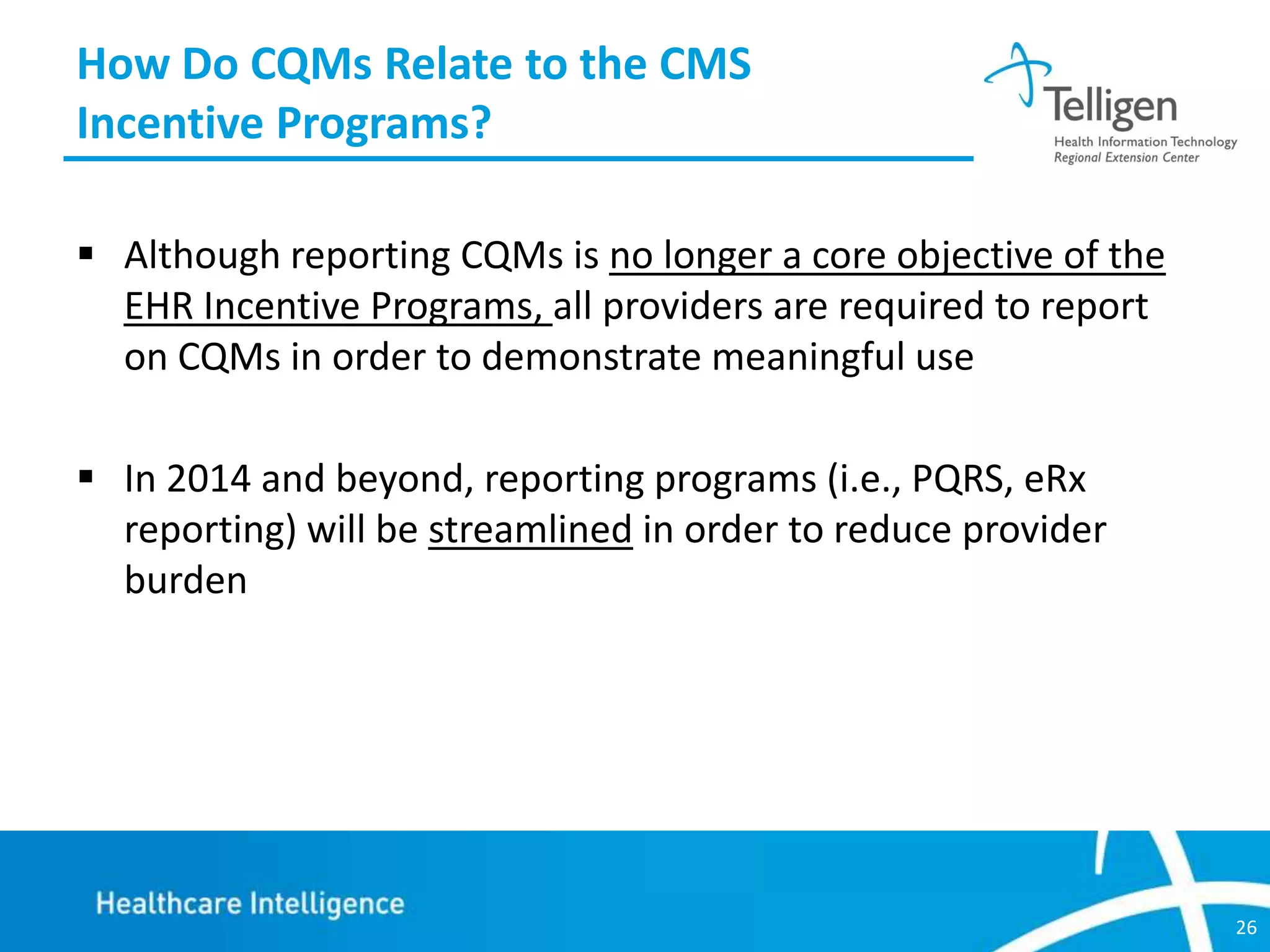 How Do CQMs Relate to the CMS
Incentive Programs?
 Although reporting CQMs is no longer a core objective of the
EHR Incentive Programs, all providers are required to report
on CQMs in order to demonstrate meaningful use
 In 2014 and beyond, reporting programs (i.e., PQRS, eRx
reporting) will be streamlined in order to reduce provider
burden

26

 
