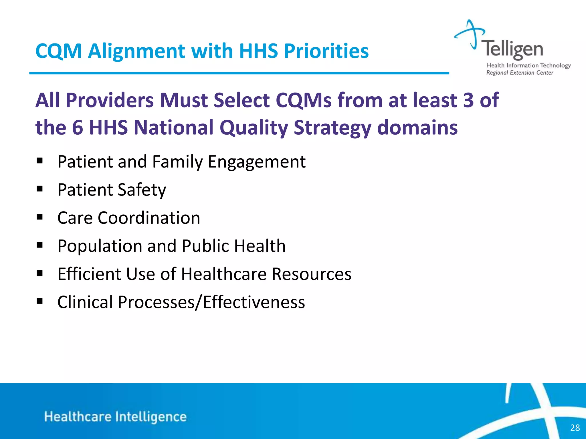 CQM Alignment with HHS Priorities
All Providers Must Select CQMs from at least 3 of
the 6 HHS National Quality Strategy domains







Patient and Family Engagement
Patient Safety
Care Coordination
Population and Public Health
Efficient Use of Healthcare Resources
Clinical Processes/Effectiveness

28

 