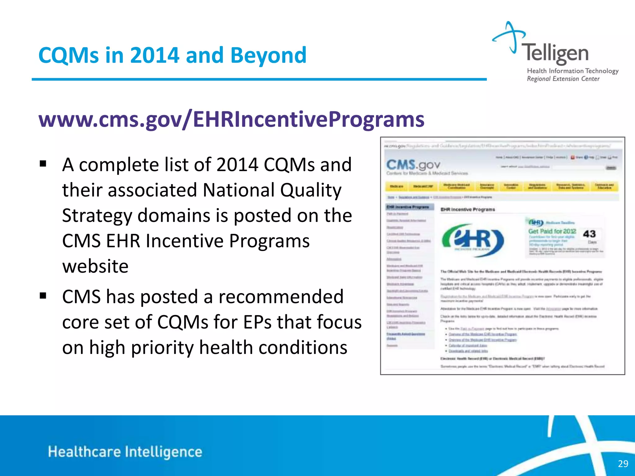 CQMs in 2014 and Beyond
www.cms.gov/EHRIncentivePrograms
 A complete list of 2014 CQMs and
their associated National Quality
Strategy domains is posted on the
CMS EHR Incentive Programs
website
 CMS has posted a recommended
core set of CQMs for EPs that focus
on high priority health conditions

29

 