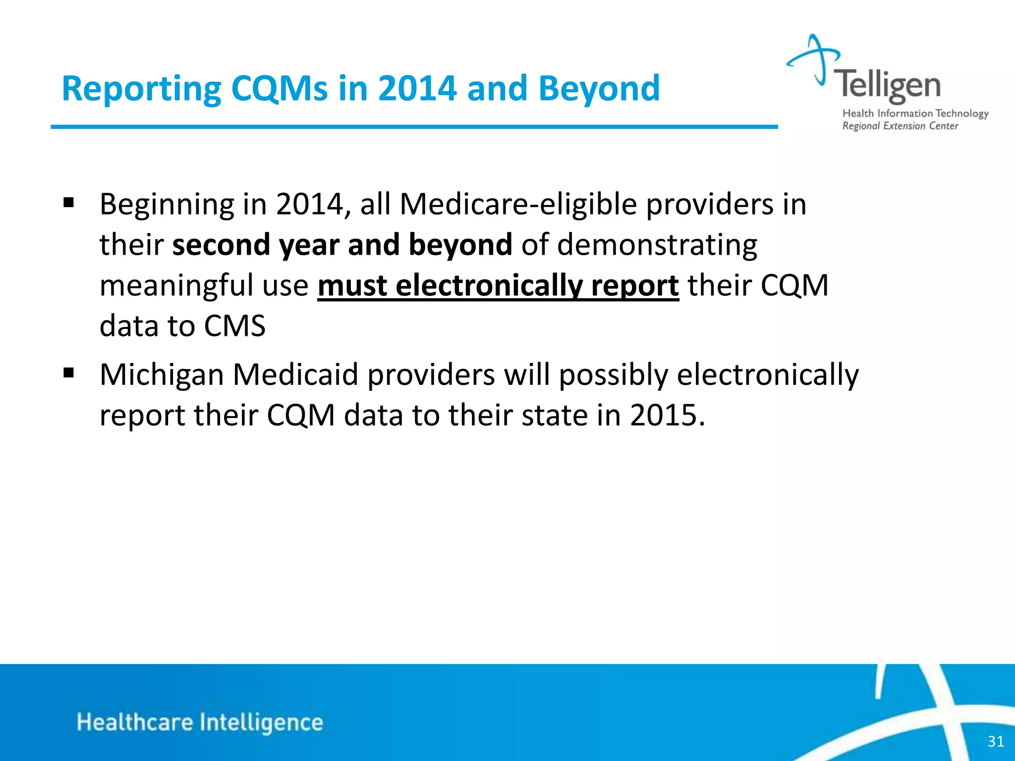 Reporting CQMs in 2014 and Beyond
 Beginning in 2014, all Medicare-eligible providers in
their second year and beyond of demonstrating
meaningful use must electronically report their CQM
data to CMS
 Michigan Medicaid providers will possibly electronically
report their CQM data to their state in 2015.

31

 