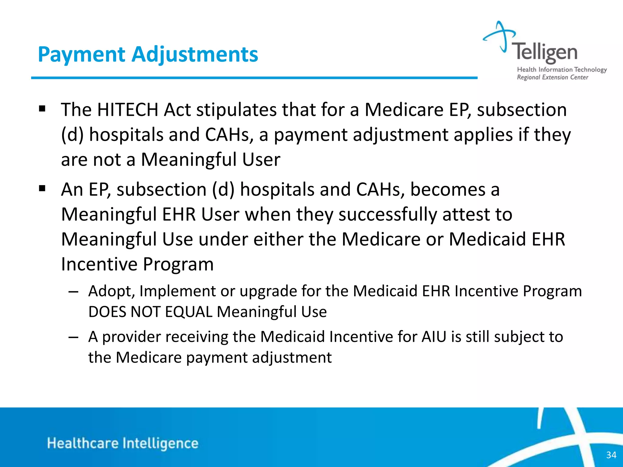 Payment Adjustments
 The HITECH Act stipulates that for a Medicare EP, subsection
(d) hospitals and CAHs, a payment adjustment applies if they
are not a Meaningful User
 An EP, subsection (d) hospitals and CAHs, becomes a
Meaningful EHR User when they successfully attest to
Meaningful Use under either the Medicare or Medicaid EHR
Incentive Program
– Adopt, Implement or upgrade for the Medicaid EHR Incentive Program
DOES NOT EQUAL Meaningful Use
– A provider receiving the Medicaid Incentive for AIU is still subject to
the Medicare payment adjustment

34

 