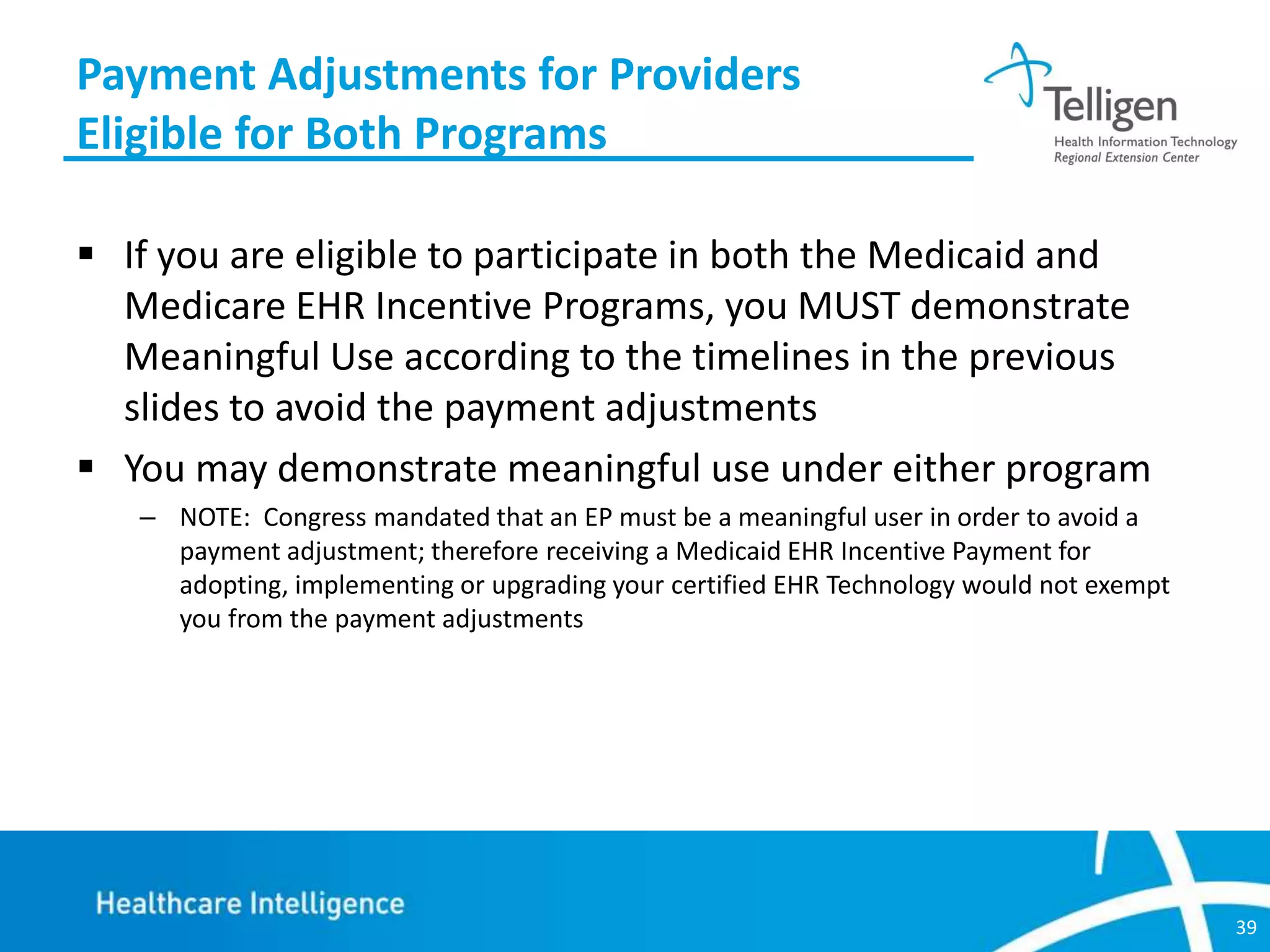 Payment Adjustments for Providers
Eligible for Both Programs
 If you are eligible to participate in both the Medicaid and
Medicare EHR Incentive Programs, you MUST demonstrate
Meaningful Use according to the timelines in the previous
slides to avoid the payment adjustments
 You may demonstrate meaningful use under either program
– NOTE: Congress mandated that an EP must be a meaningful user in order to avoid a
payment adjustment; therefore receiving a Medicaid EHR Incentive Payment for
adopting, implementing or upgrading your certified EHR Technology would not exempt
you from the payment adjustments

39

 