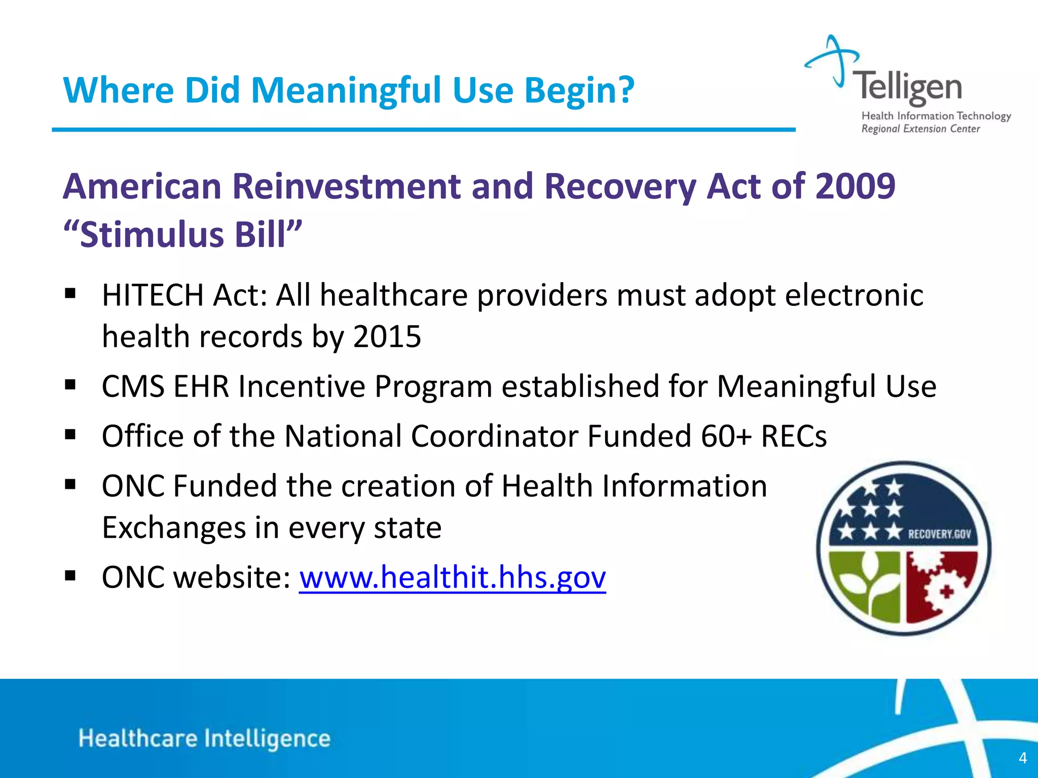 Where Did Meaningful Use Begin?
American Reinvestment and Recovery Act of 2009
“Stimulus Bill”
 HITECH Act: All healthcare providers must adopt electronic
health records by 2015
 CMS EHR Incentive Program established for Meaningful Use
 Office of the National Coordinator Funded 60+ RECs
 ONC Funded the creation of Health Information
Exchanges in every state
 ONC website: www.healthit.hhs.gov

4

 