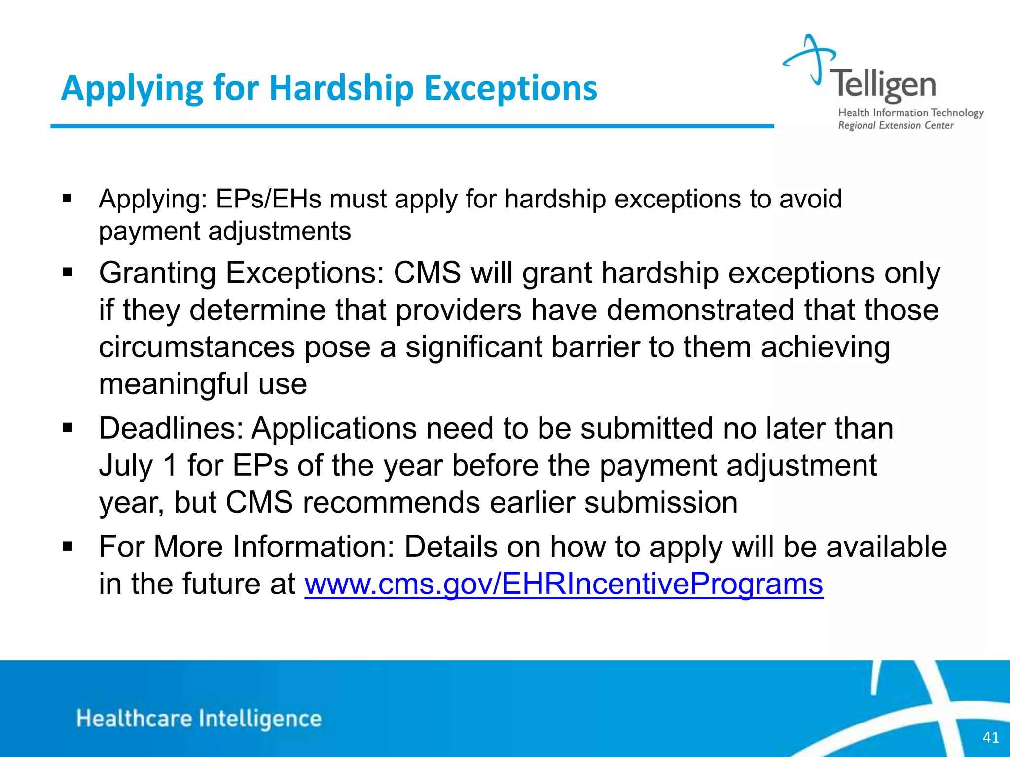 Applying for Hardship Exceptions
 Applying: EPs/EHs must apply for hardship exceptions to avoid
payment adjustments

 Granting Exceptions: CMS will grant hardship exceptions only
if they determine that providers have demonstrated that those
circumstances pose a significant barrier to them achieving
meaningful use
 Deadlines: Applications need to be submitted no later than
July 1 for EPs of the year before the payment adjustment
year, but CMS recommends earlier submission
 For More Information: Details on how to apply will be available
in the future at www.cms.gov/EHRIncentivePrograms

41

 