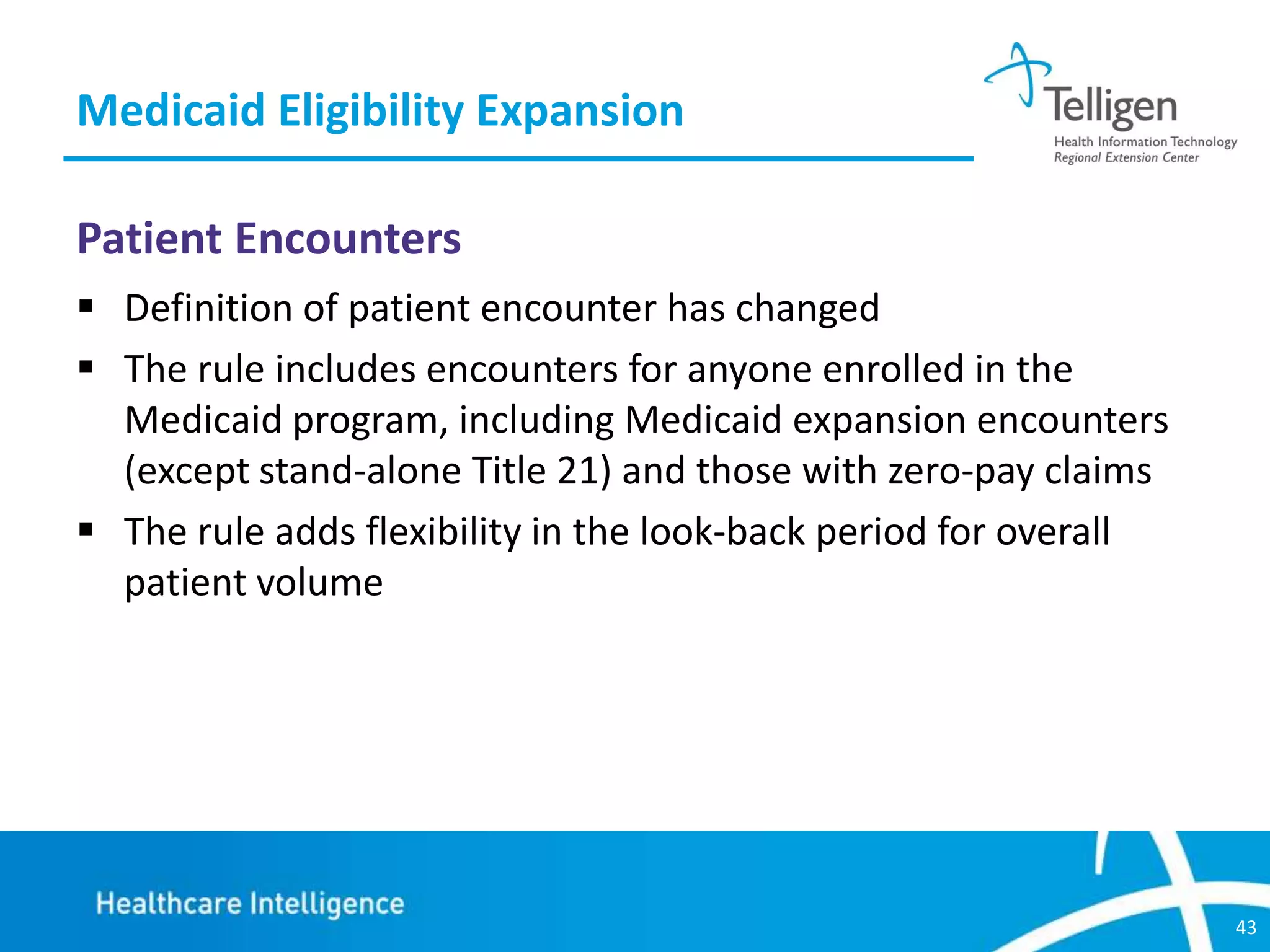 Medicaid Eligibility Expansion
Patient Encounters
 Definition of patient encounter has changed
 The rule includes encounters for anyone enrolled in the
Medicaid program, including Medicaid expansion encounters
(except stand-alone Title 21) and those with zero-pay claims
 The rule adds flexibility in the look-back period for overall
patient volume

43

 