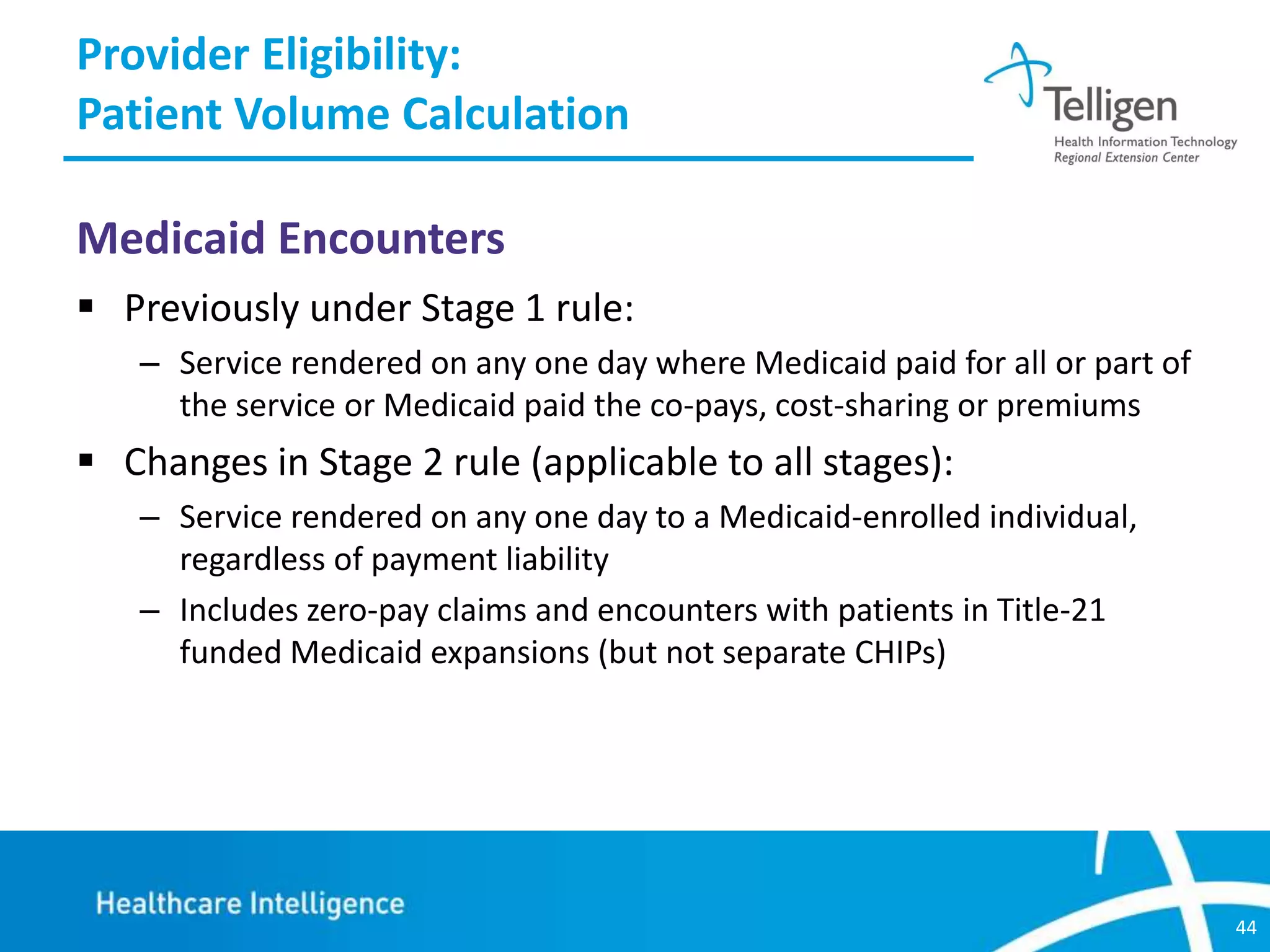 Provider Eligibility:
Patient Volume Calculation
Medicaid Encounters
 Previously under Stage 1 rule:
– Service rendered on any one day where Medicaid paid for all or part of
the service or Medicaid paid the co-pays, cost-sharing or premiums

 Changes in Stage 2 rule (applicable to all stages):
– Service rendered on any one day to a Medicaid-enrolled individual,
regardless of payment liability
– Includes zero-pay claims and encounters with patients in Title-21
funded Medicaid expansions (but not separate CHIPs)

44

 