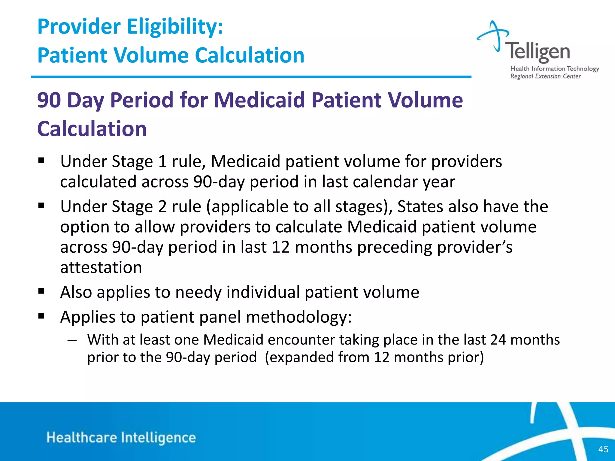Provider Eligibility:
Patient Volume Calculation
90 Day Period for Medicaid Patient Volume
Calculation
 Under Stage 1 rule, Medicaid patient volume for providers
calculated across 90-day period in last calendar year
 Under Stage 2 rule (applicable to all stages), States also have the
option to allow providers to calculate Medicaid patient volume
across 90-day period in last 12 months preceding provider’s
attestation
 Also applies to needy individual patient volume
 Applies to patient panel methodology:
– With at least one Medicaid encounter taking place in the last 24 months
prior to the 90-day period (expanded from 12 months prior)

45

 