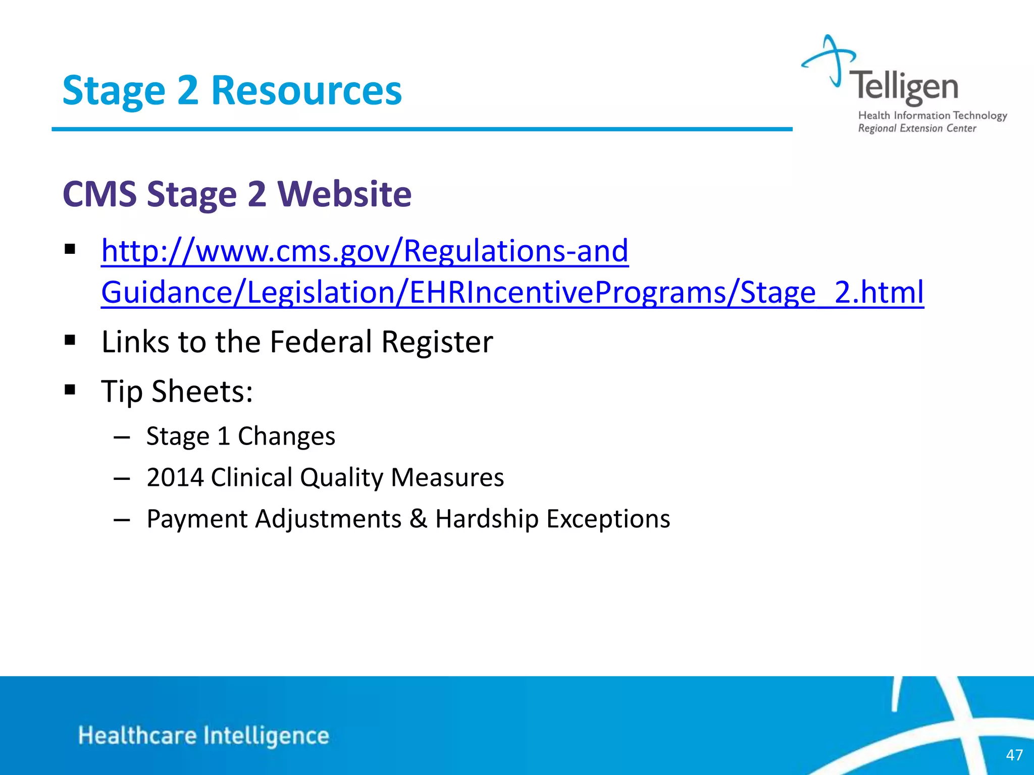 Stage 2 Resources
CMS Stage 2 Website
 http://www.cms.gov/Regulations-and
Guidance/Legislation/EHRIncentivePrograms/Stage_2.html
 Links to the Federal Register
 Tip Sheets:
– Stage 1 Changes
– 2014 Clinical Quality Measures
– Payment Adjustments & Hardship Exceptions

47

 