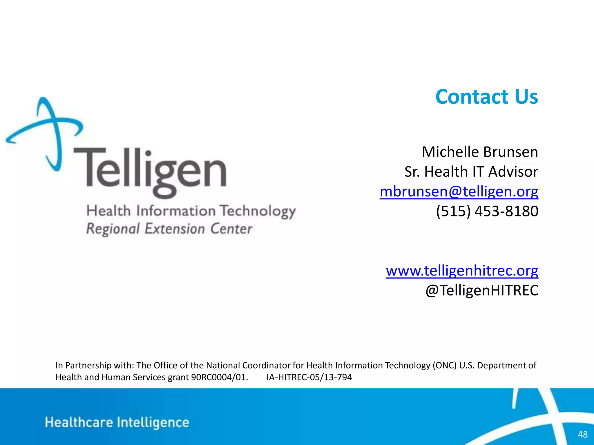 Contact Us
Michelle Brunsen
Sr. Health IT Advisor
mbrunsen@telligen.org
(515) 453-8180

www.telligenhitrec.org
@TelligenHITREC

In Partnership with: The Office of the National Coordinator for Health Information Technology (ONC) U.S. Department of
Health and Human Services grant 90RC0004/01.
IA-HITREC-05/13-794

48

 