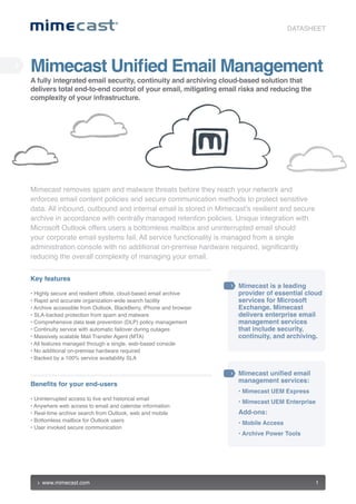 DATASHEET




Mimecast Unified Email Management
A fully integrated email security, continuity and archiving cloud-based solution that
delivers total end-to-end control of your email, mitigating email risks and reducing the
complexity of your infrastructure.




Mimecast removes spam and malware threats before they reach your network and
enforces email content policies and secure communication methods to protect sensitive
data. All inbound, outbound and internal email is stored in Mimecast’s resilient and secure
archive in accordance with centrally managed retention policies. Unique integration with
Microsoft Outlook offers users a bottomless mailbox and uninterrupted email should
your corporate email systems fail. All service functionality is managed from a single
administration console with no additional on-premise hardware required, significantly
reducing the overall complexity of managing your email.


Key features
                                                                    Mimecast is a leading
• Highly secure and resilient offsite, cloud-based email archive    provider of essential cloud
• Rapid and accurate organization-wide search facility              services for Microsoft
• Archive accessible from Outlook, BlackBerry, iPhone and browser   Exchange. Mimecast
• SLA-backed protection from spam and malware                       delivers enterprise email
• Comprehensive data leak prevention (DLP) policy management        management services
• Continuity service with automatic failover during outages         that include security,
• Massively scalable Mail Transfer Agent (MTA)                      continuity, and archiving.
• All features managed through a single, web-based console
• No additional on-premise hardware required
• Backed by a 100% service availability SLA

                                                                    Mimecast unified email
                                                                    management services:
Benefits for your end-users
                                                                    • Mimecast UEM Express
• Uninterrupted access to live and historical email
                                                                    •  imecast UEM Enterprise
                                                                      M
• Anywhere web access to email and calendar information
• Real-time archive search from Outlook, web and mobile             Add-ons:
• Bottomless mailbox for Outlook users
                                                                    • Mobile Access
• User invoked secure communication
                                                                    •  rchive Power Tools
                                                                      A




    www.mimecast.com                                                                             1
 