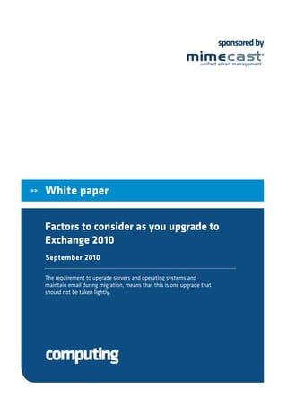 sponsored by




>>   White paper


     Factors to consider as you upgrade to
     Exchange 2010
     September 2010

     The requirement to upgrade servers and operating systems and
     maintain email during migration, means that this is one upgrade that
     should not be taken lightly.
 
