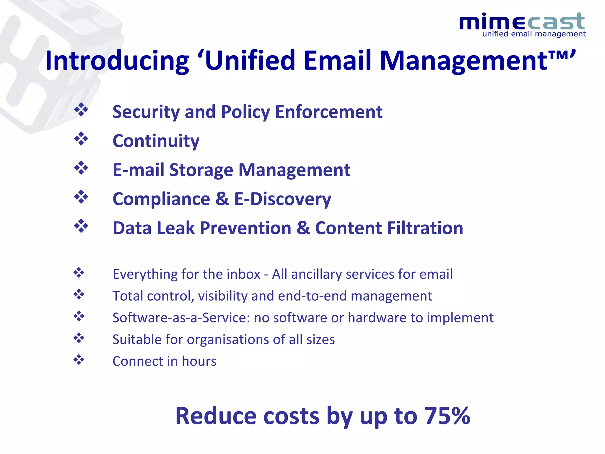 Introducing ‘Unified Email Management™’ Security and Policy Enforcement Continuity E-mail Storage Management Compliance & E-Discovery Data Leak Prevention & Content Filtration Everything for the inbox - All ancillary services for email Total control, visibility and end-to-end management Software-as-a-Service: no software or hardware to implement Suitable for organisations of all sizes Connect in hours Reduce costs by up to 75% 