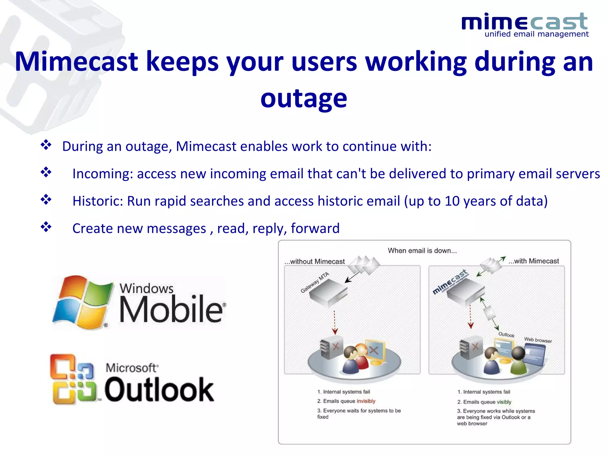 Mimecast keeps your users working during an outage During an outage, Mimecast enables work to continue with: Incoming: access new incoming email that can't be delivered to primary email servers Historic: Run rapid searches and access historic email (up to 10 years of data) Create new messages , read, reply, forward 