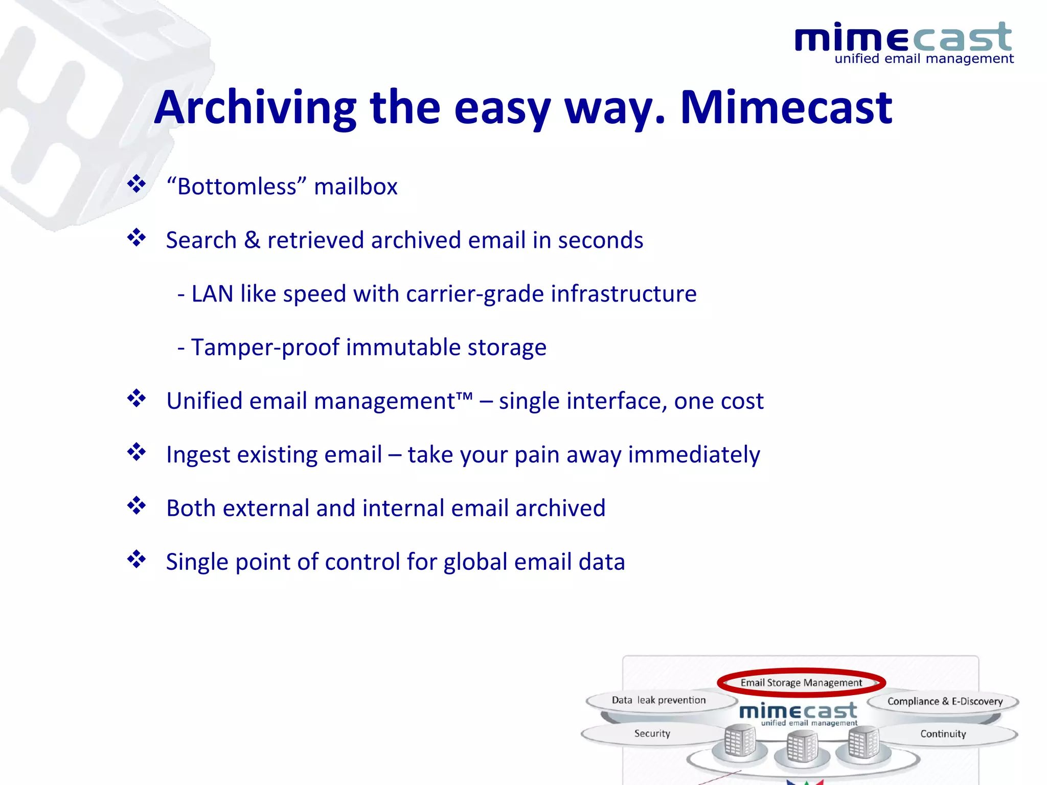 “ Bottomless” mailbox Search & retrieved archived email in seconds - LAN like speed with carrier-grade infrastructure - Tamper-proof immutable storage Unified email management™ – single interface, one cost Ingest existing email – take your pain away immediately Both external and internal email archived Single point of control for global email data  Archiving the easy way. Mimecast 