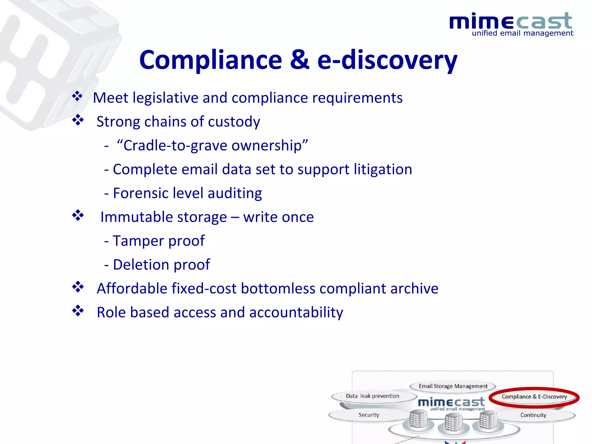 Compliance & e-discovery Meet legislative and compliance requirements Strong chains of custody -  “Cradle-to-grave ownership” - Complete email data set to support litigation - Forensic level auditing Immutable storage – write once - Tamper proof - Deletion proof  Affordable fixed-cost bottomless compliant archive Role based access and accountability 