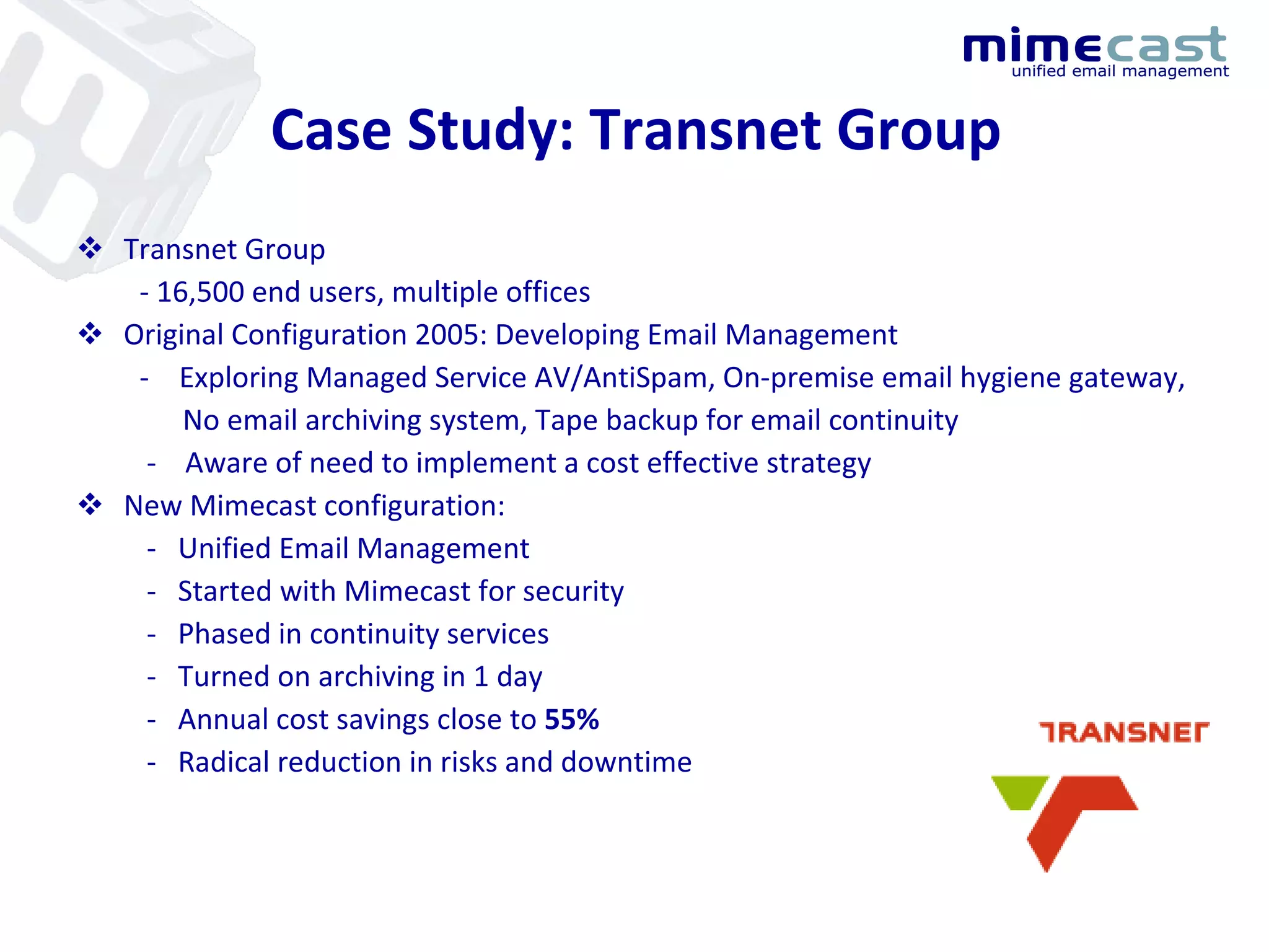 Case Study: Transnet Group Transnet Group - 16,500 end users, multiple offices Original Configuration 2005: Developing Email Management Exploring Managed Service AV/AntiSpam, On-premise email hygiene gateway, No email archiving system, Tape backup for email continuity -  Aware of need to implement a cost effective strategy New Mimecast configuration: -  Unified Email Management -  Started with Mimecast for security -  Phased in continuity services -  Turned on archiving in 1 day -  Annual cost savings close to  55% -  Radical reduction in risks and downtime 