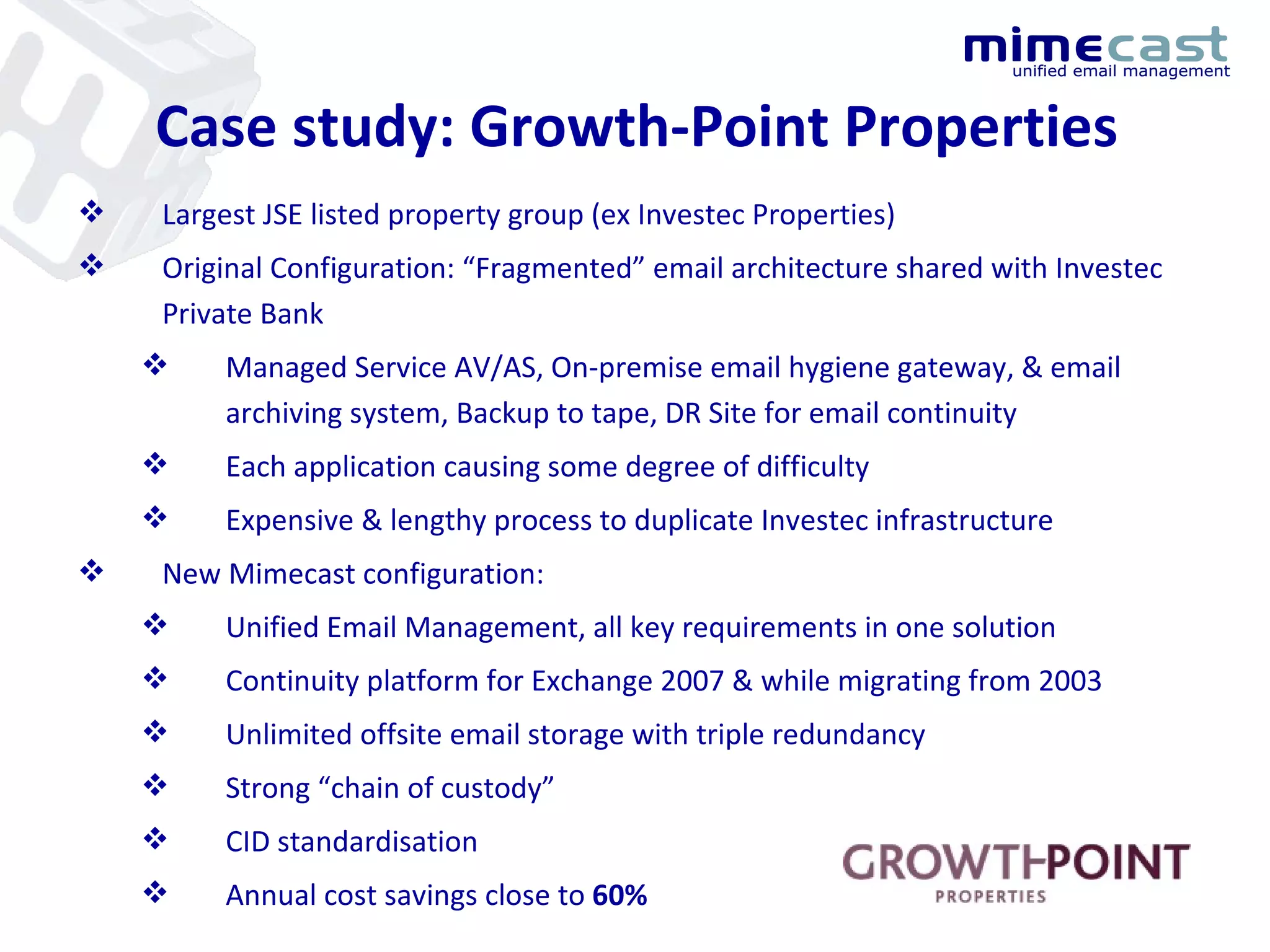 Case study: Growth-Point Properties Largest JSE listed property group (ex Investec Properties) Original Configuration: “Fragmented” email architecture shared with Investec Private Bank Managed Service AV/AS, On-premise email hygiene gateway, & email archiving system, Backup to tape, DR Site for email continuity Each application causing some degree of difficulty Expensive & lengthy process to duplicate Investec infrastructure  New Mimecast configuration: Unified Email Management, all key requirements in one solution Continuity platform for Exchange 2007 & while migrating from 2003 Unlimited offsite email storage with triple redundancy Strong “chain of custody” CID standardisation Annual cost savings close to  60% 