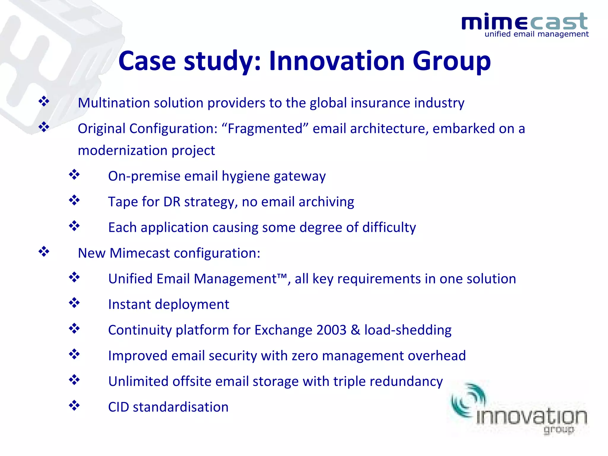 Case study: Innovation Group Multination solution providers to the global insurance industry Original Configuration: “Fragmented” email architecture, embarked on a modernization project On-premise email hygiene gateway Tape for DR strategy, no email archiving Each application causing some degree of difficulty New Mimecast configuration: Unified Email Management™, all key requirements in one solution Instant deployment Continuity platform for Exchange 2003 & load-shedding Improved email security with zero management overhead Unlimited offsite email storage with triple redundancy CID standardisation 