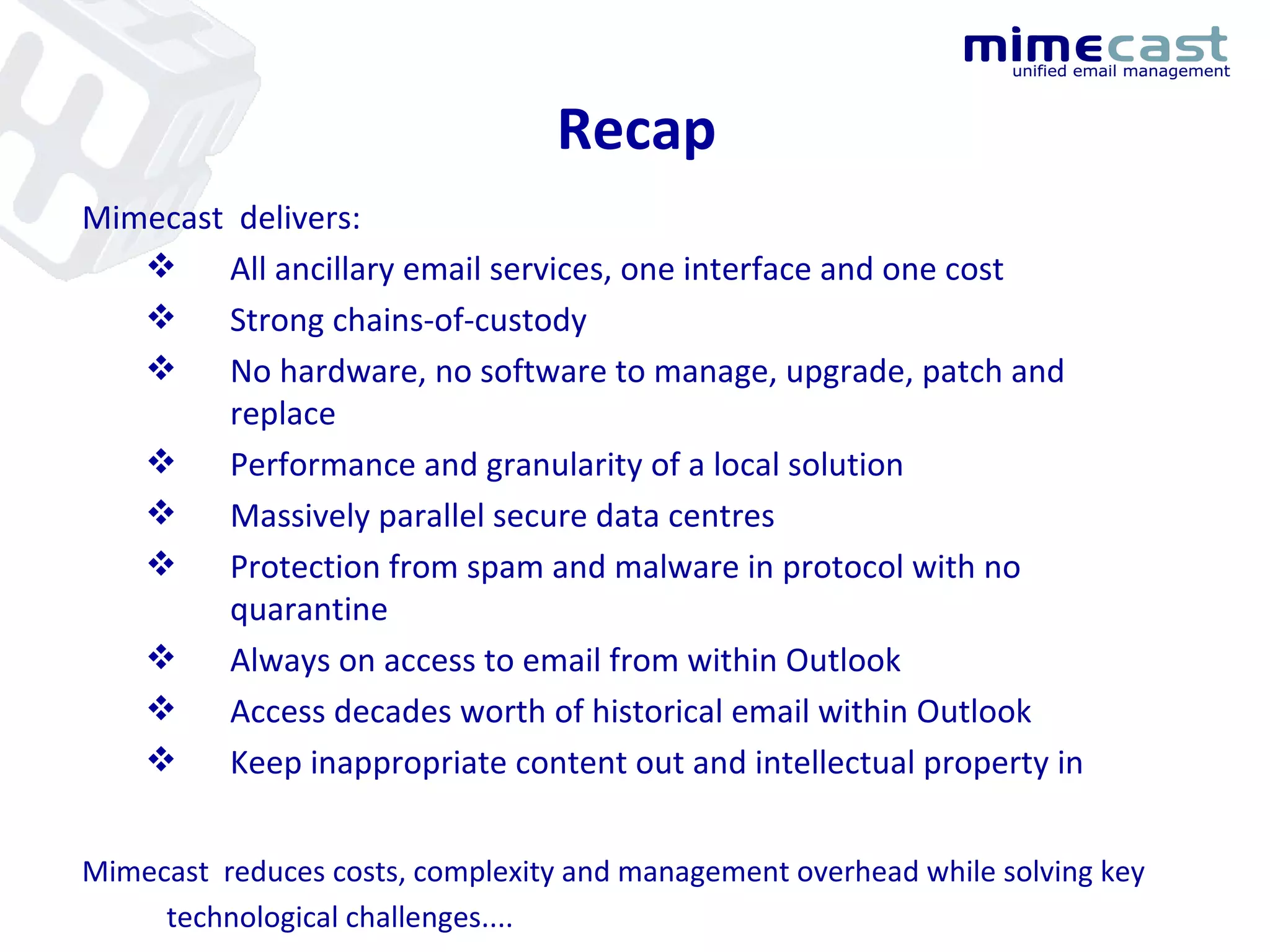 Recap Mimecast  delivers: All ancillary email services, one interface and one cost Strong chains-of-custody No hardware, no software to manage, upgrade, patch and replace Performance and granularity of a local solution Massively parallel secure data centres Protection from spam and malware in protocol with no quarantine Always on access to email from within Outlook Access decades worth of historical email within Outlook Keep inappropriate content out and intellectual property in Mimecast  reduces costs, complexity and management overhead while solving key technological challenges.... 