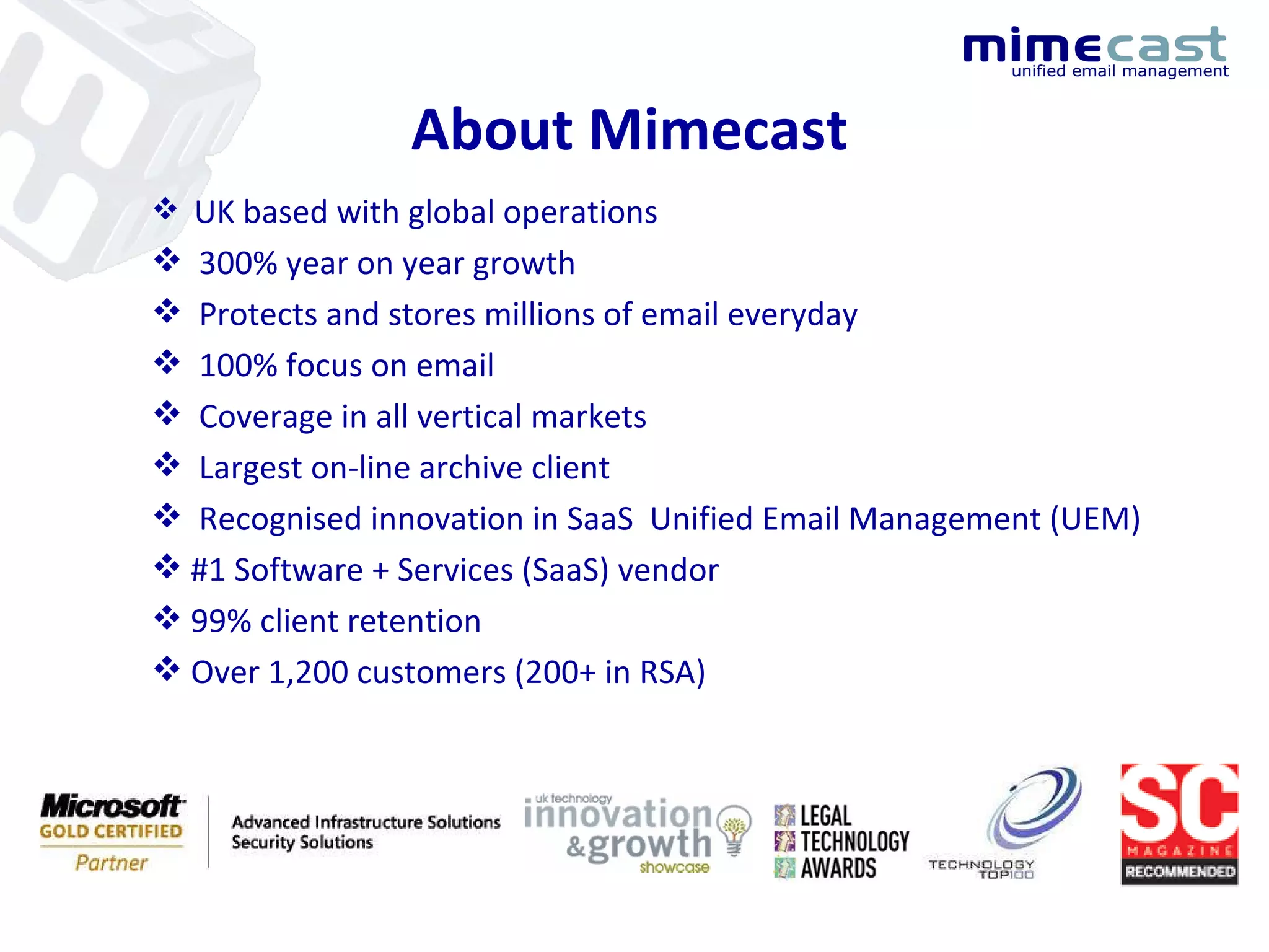 UK based with global operations 300% year on year growth Protects and stores millions of email everyday 100% focus on email  Coverage in all vertical markets Largest on-line archive client Recognised innovation in SaaS  Unified Email Management (UEM) #1 Software + Services (SaaS) vendor 99% client retention Over 1,200 customers (200+ in RSA) About Mimecast 