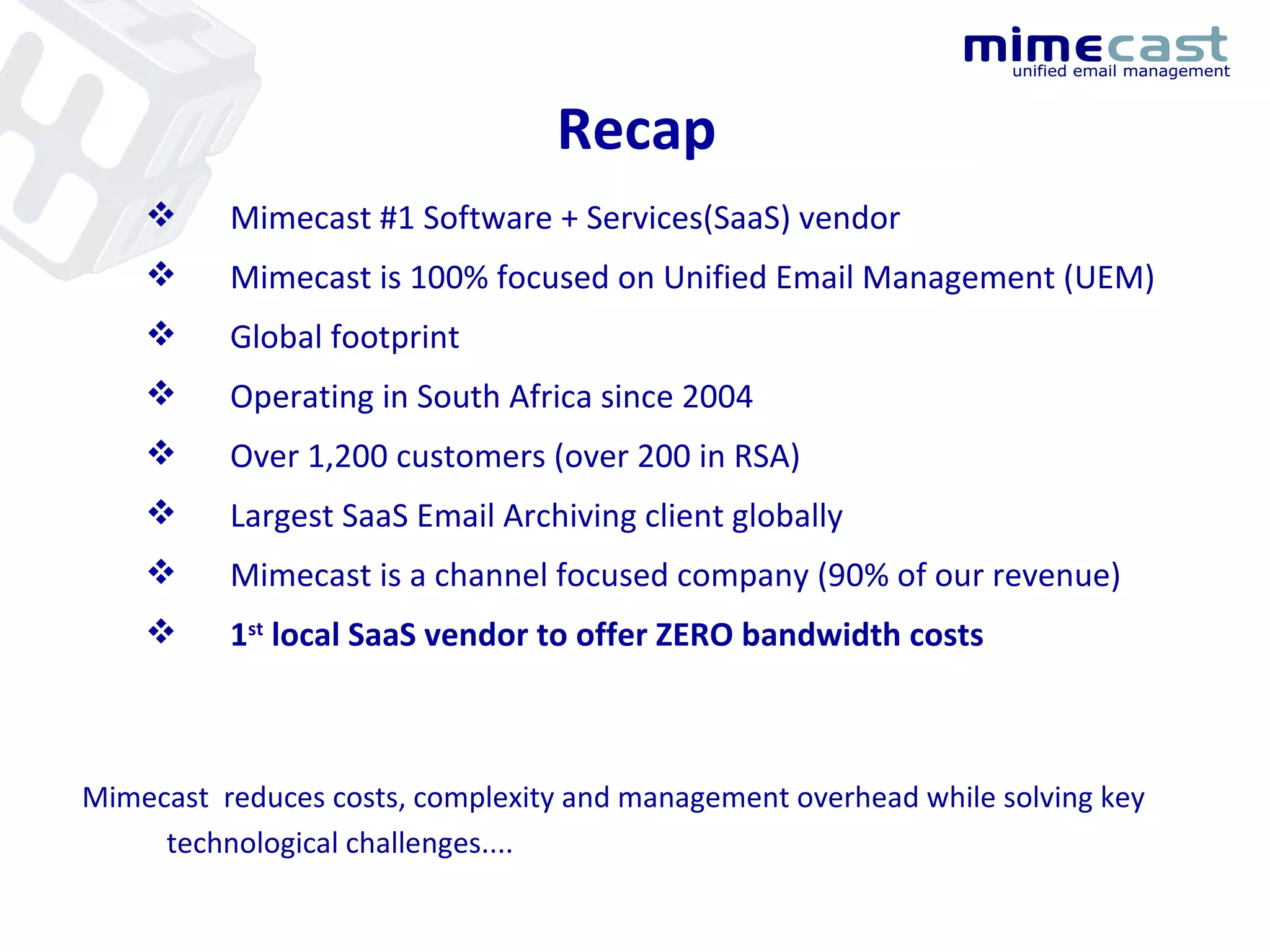 Recap Mimecast #1 Software + Services(SaaS) vendor Mimecast is 100% focused on Unified Email Management (UEM) Global footprint  Operating in South Africa since 2004 Over 1,200 customers (over 200 in RSA) Largest SaaS Email Archiving client globally Mimecast is a channel focused company (90% of our revenue) 1 st  local SaaS vendor to offer ZERO bandwidth costs Mimecast  reduces costs, complexity and management overhead while solving key technological challenges.... 