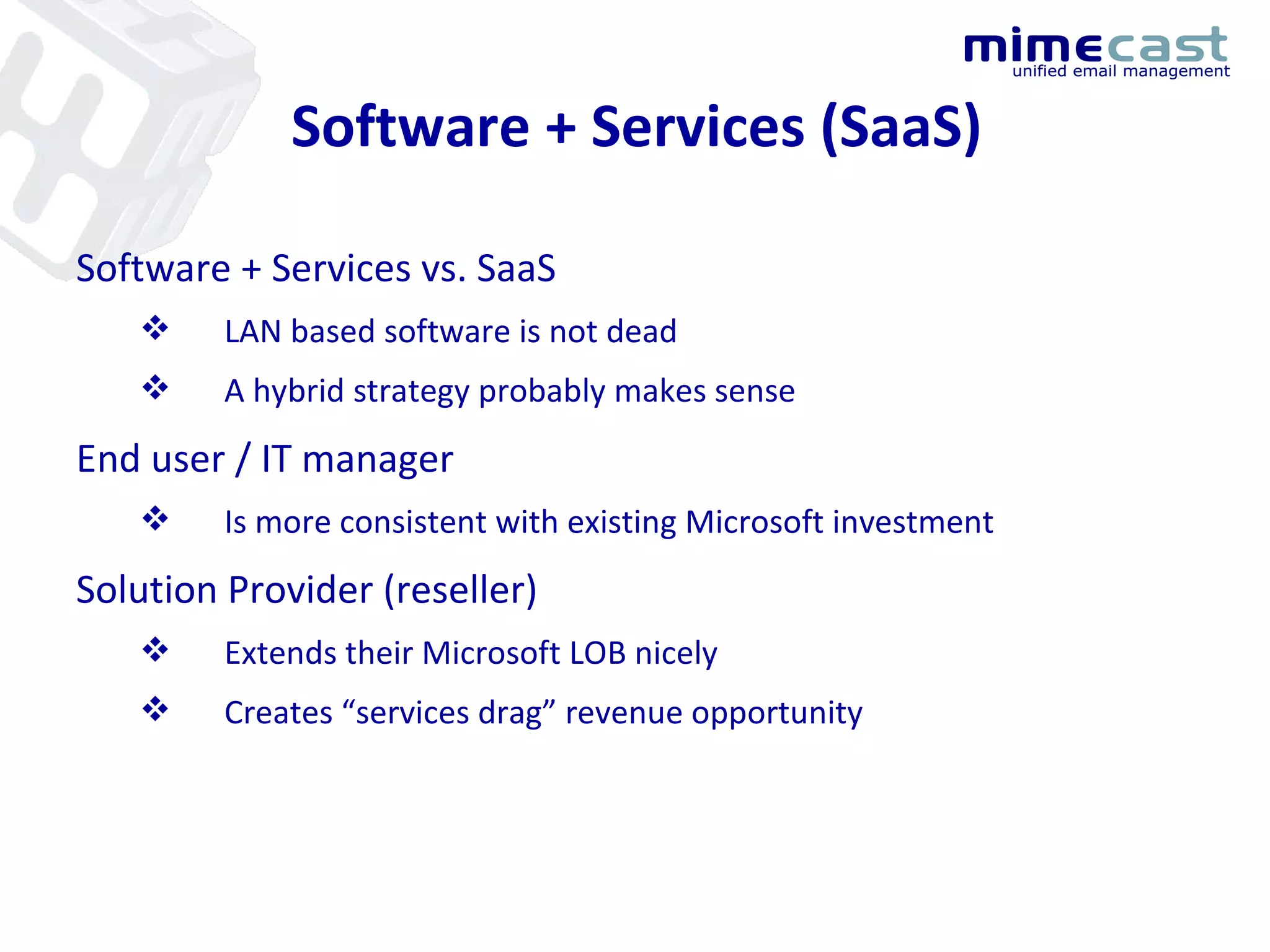 Software + Services (SaaS) Software + Services vs. SaaS LAN based software is not dead A hybrid strategy probably makes sense End user / IT manager Is more consistent with existing Microsoft investment Solution Provider (reseller) Extends their Microsoft LOB nicely Creates “services drag” revenue opportunity 