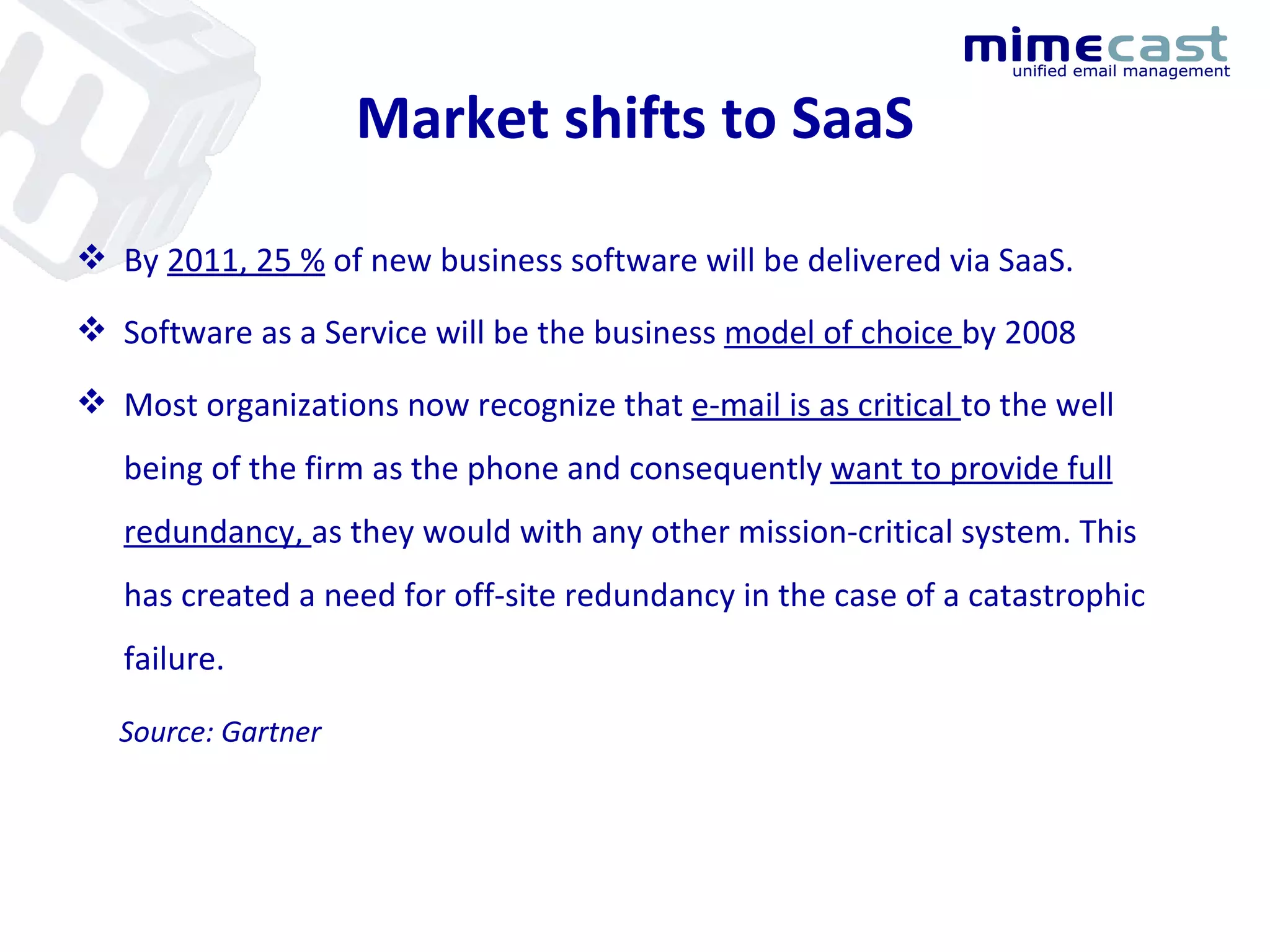 Market shifts to SaaS By  2011, 25 %  of new business software will be delivered via SaaS. Software as a Service will be the business  model of choice  by 2008 Most organizations now recognize that  e-mail is as critical  to the well being of the firm as the phone and consequently  want to provide full redundancy,  as they would with any other mission-critical system. This has created a need for off-site redundancy in the case of a catastrophic failure.  Source: Gartner 