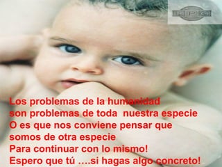 Los problemas de la humanidad  son problemas de toda  nuestra especie  O es que nos conviene pensar que  somos de otra especie Para continuar con lo mismo!  Espero que tú ….si hagas algo concreto! 