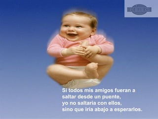 Si todos mis amigos fueran a saltar desde un puente, yo no saltaría con ellos, sino que iría abajo a esperarlos.  