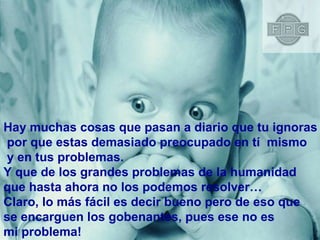 Hay muchas cosas que pasan a diario que tu ignoras por que estas demasiado preocupado en tí  mismo y en tus problemas. Y que de los grandes problemas de la humanidad  que hasta ahora no los podemos resolver… Claro, lo más fácil es decir bueno pero de eso que  se encarguen los gobenantes, pues ese no es  mi problema! 