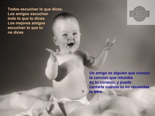 Todos escuchan lo que dices. Los amigos escuchan  todo lo que tu dices. Los mejores amigos  escuchan lo que tu  no dices Un amigo es alguien que conoce la cancion que retumba  en tu corazon, y puede cantarla cuando tu no recuerdas  la letra.  