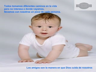 Todos tomamos diferentes caminos en la vida pero no interesa a donde vayamos, llevamos con nosotros un poco de cada persona.  Los amigos son la manera en que Dios cuida de nosotros 