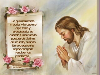 Lo que realmente importa, y lo que me deja triste y preocupado, es cuando tú asumes la postura de víctima del mundo, cuando tú no crees en tu capacidad para resolver los problemas,  Ereceart 