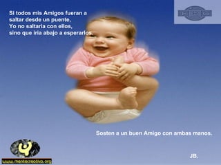 Si todos mis Amigos fueran a saltar desde un puente, Yo no saltaria con ellos, sino que iria abajo a esperarlos.  Sosten a un buen Amigo con ambas manos.  JB. 